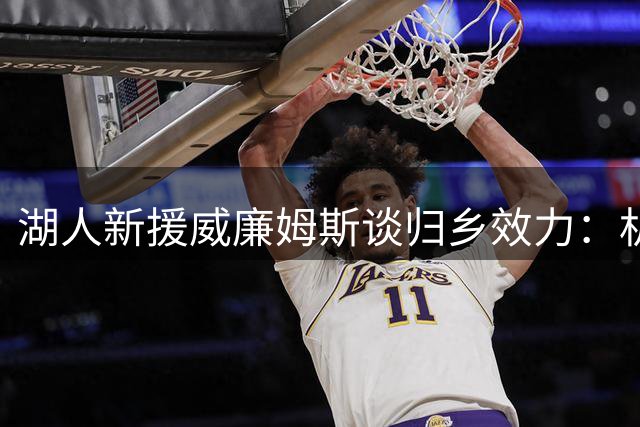 湖人新援威廉姆斯谈归乡效力：机遇与情感双重收获